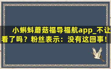小蝌蚪蘑菇福导福航app_不让看了吗？粉丝表示：没有这回事！