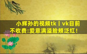小辉孙的视频tk丨vk目前不收费:爱意满溢脸颊泛红！