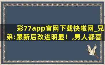 彩77app官网下载快啦网_兄弟:跟新后改进明显！,男人都喜欢的app