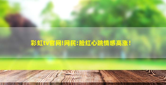 彩虹tv官网!网民:脸红心跳情感高涨！