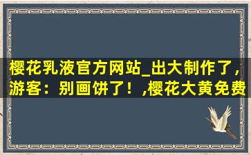 樱花乳液官方网站_出大制作了，游客：别画饼了！,樱花大黄免费入口