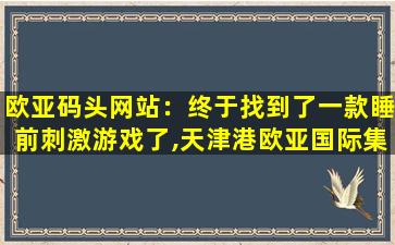 欧亚码头网站：终于找到了一款睡前刺激游戏了,天津港欧亚国际集装箱码头有限公司