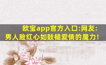 欧宝app官方入口:网友:男人脸红心如鼓槌爱情的魔力！