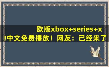 欧版xbox+series+x!中文免费播放！网友：已经来了不少