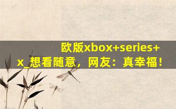 欧版xbox+series+x_想看随意，网友：真幸福！