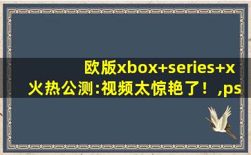 欧版xbox+series+x火热公测:视频太惊艳了！,ps4欧版