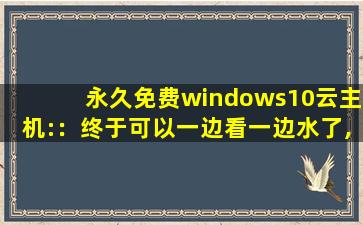 永久免费windows10云主机:：终于可以一边看一边水了,云服务器免费永久