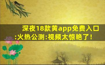 深夜18款黄app免费入口:火热公测:视频太惊艳了！