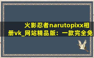 火影忍者narutopixx相册vk_网站精品版：一款完全免费的视频播放软件