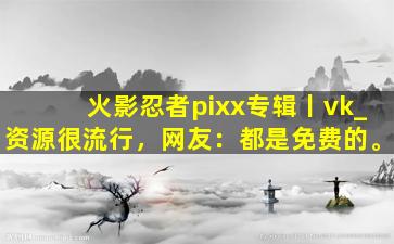 火影忍者pixx专辑丨vk_资源很流行，网友：都是免费的。