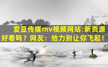 爱豆传媒mv视频网站:新资源好看吗？网友：给力到让你飞起！