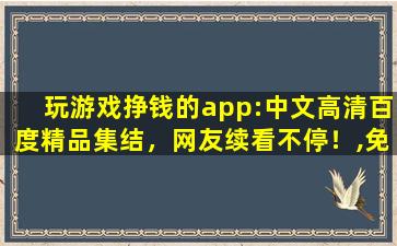 玩游戏挣钱的app:中文高清百度精品集结，网友续看不停！,免费挣钱小游戏