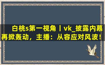 白桃s第一视角丨vk_披露内幕再掀轰动，主播：从容应对风波！