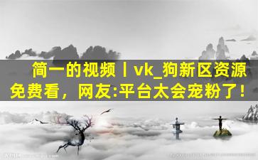 简一的视频丨vk_狗新区资源免费看，网友:平台太会宠粉了！