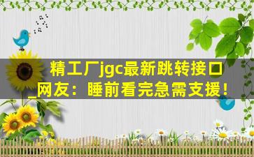 精工厂jgc最新跳转接口_网友：睡前看完急需支援！