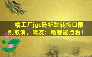 精工厂jgc最新跳转接口限制取消，网友：啥都能点看！