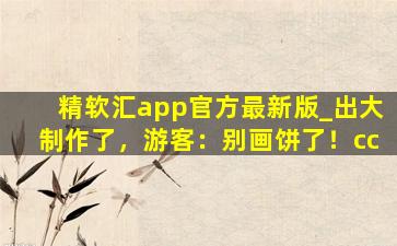 精软汇app官方最新版_出大制作了，游客：别画饼了！cc