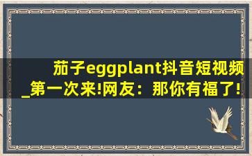茄子eggplant抖音短视频_第一次来!网友：那你有福了!