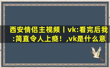 西安情侣主视频丨vk:看完后我:简直令人上瘾！,vk是什么意思