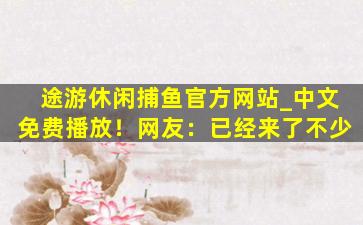 途游休闲捕鱼官方网站_中文免费播放！网友：已经来了不少