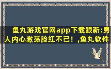 鱼丸游戏官网app下载跟新:男人内心激荡脸红不已！,鱼丸软件