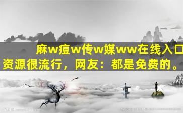 麻w痘w传w媒ww在线入口_资源很流行，网友：都是免费的。
