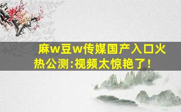 麻w豆w传媒国产入口火热公测:视频太惊艳了！