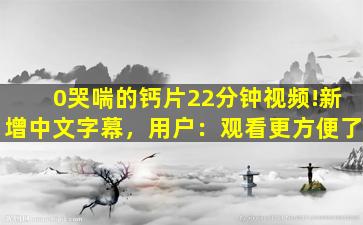 0哭喘的钙片22分钟视频!新增中文字幕，用户：观看更方便了
