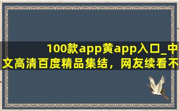 100款app黄app入口_中文高清百度精品集结，网友续看不停！