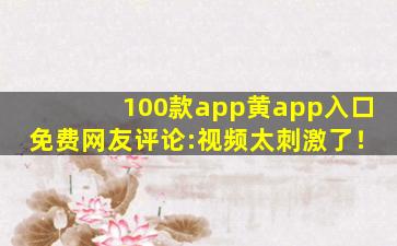 100款app黄app入口免费网友评论:视频太刺激了！