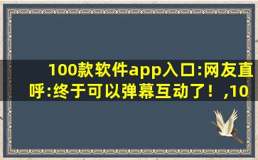 100款软件app入口:网友直呼:终于可以弹幕互动了！,100款夜间软件app入口