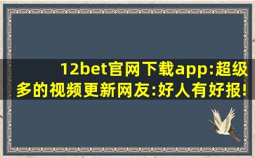 12bet官网下载app:超级多的视频更新网友:好人有好报!,apple官方网站登录id