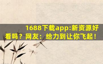 1688下载app:新资源好看吗？网友：给力到让你飞起！