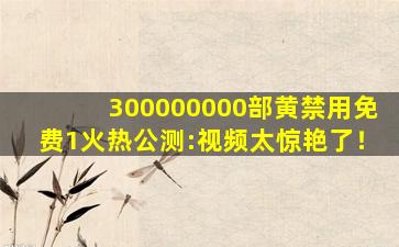 300000000部黄禁用免费1火热公测:视频太惊艳了！