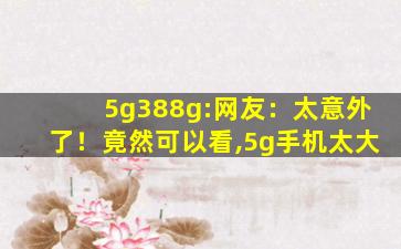 5g388g:网友：太意外了！竟然可以看,5g手机太大