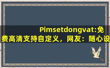Pimsetdongvat:免费高清支持自定义，网友：随心设计！cc