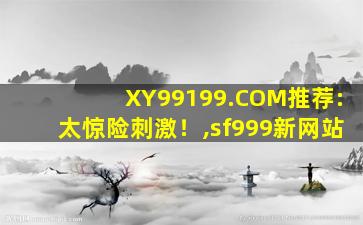 XY99199.COM推荐:太惊险刺激！,sf999新网站