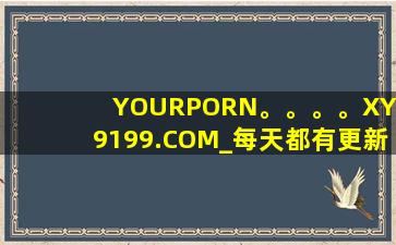 YOURPORN。。。。XY99199.COM_每天都有更新，网友：追剧看剧更方便！