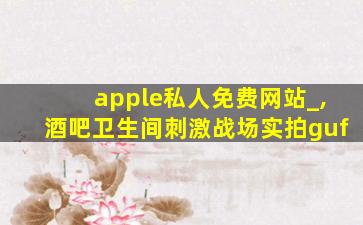 apple私人免费网站_,酒吧卫生间刺激战场实拍guf