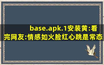 base.apk.1安装黄:看完网友:情感如火脸红心跳是常态！