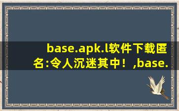 base.apk.l软件下载匿名:令人沉迷其中！,base.apk下载