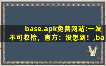 base.apk免费网站:一发不可收拾，官方：没想到！,baseapk是什么软件