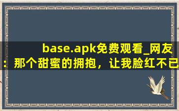 base.apk免费观看_网友：那个甜蜜的拥抱，让我脸红不已。