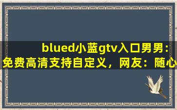 blued小蓝gtv入口男男:免费高清支持自定义，网友：随心设计！