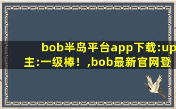 bob半岛平台app下载:up主:一级棒！,bob最新官网登录入口半岛