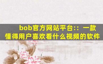 bob官方网站平台:：一款懂得用户喜欢看什么视频的软件
