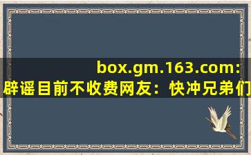 box.gm.163.com:辟谣目前不收费网友：快冲兄弟们！
