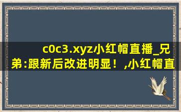 c0c3.xyz小红帽直播_兄弟:跟新后改进明显！,小红帽直播官方下载安装