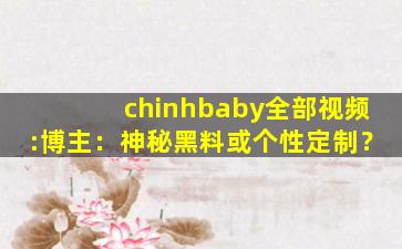 chinhbaby全部视频:博主：神秘黑料或个性定制？