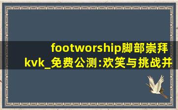 footworship脚部崇拜kvk_免费公测:欢笑与挑战并存的视频